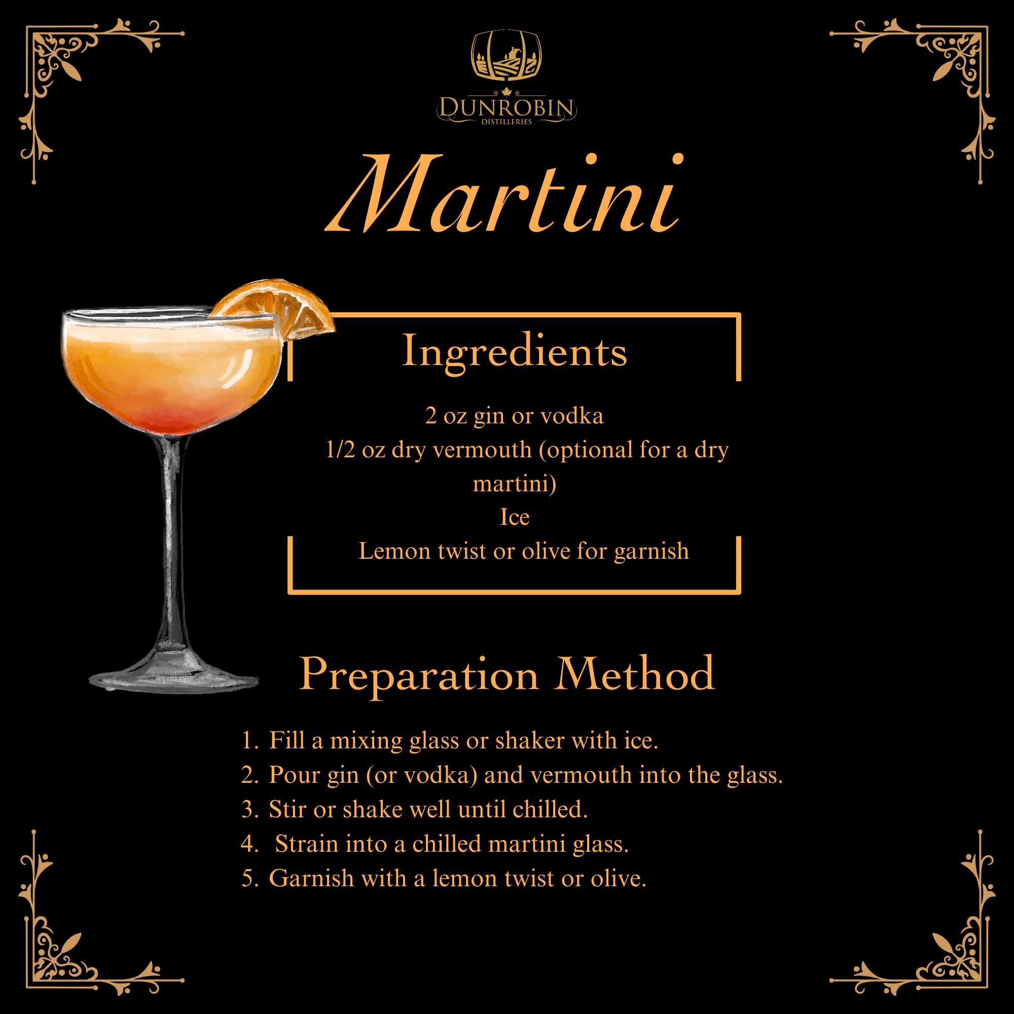 Martini: * Ingredients:     * 2 oz gin or vodka     * 1/2 oz dry vermouth (optional for a dry martini)     * Ice     * Lemon twist or olive for garnish * Method:     1. Fill a mixing glass or shaker with ice.     2. Pour gin (or vodka) and vermouth into the glass.     3. Stir or shake well until chilled.     4. Strain into a chilled martini glass.     5. Garnish with a lemon twist or olive.