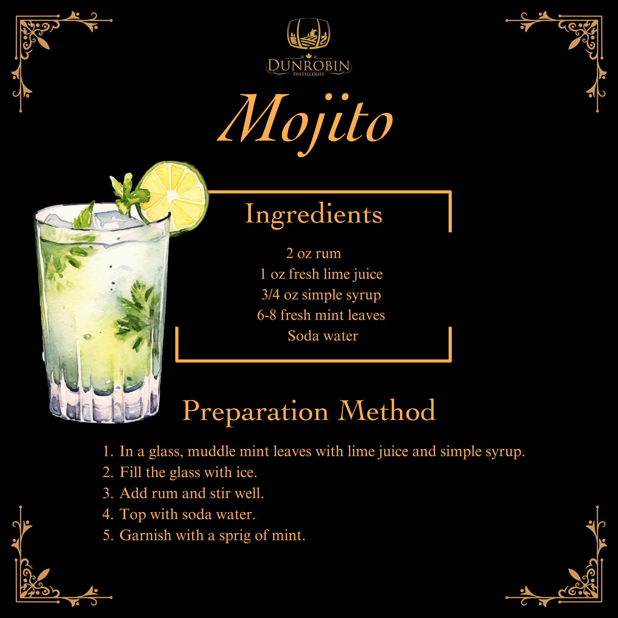 Mojito: * Ingredients:     * 2 oz rum     * 1 oz fresh lime juice     * 3/4 oz simple syrup     * 6-8 fresh mint leaves     * Soda water * Method:     1. In a glass, muddle mint leaves with lime juice and simple syrup.     2. Fill the glass with ice.     3. Add rum and stir well.     4. Top with soda water.     5. Garnish with a sprig of mint.