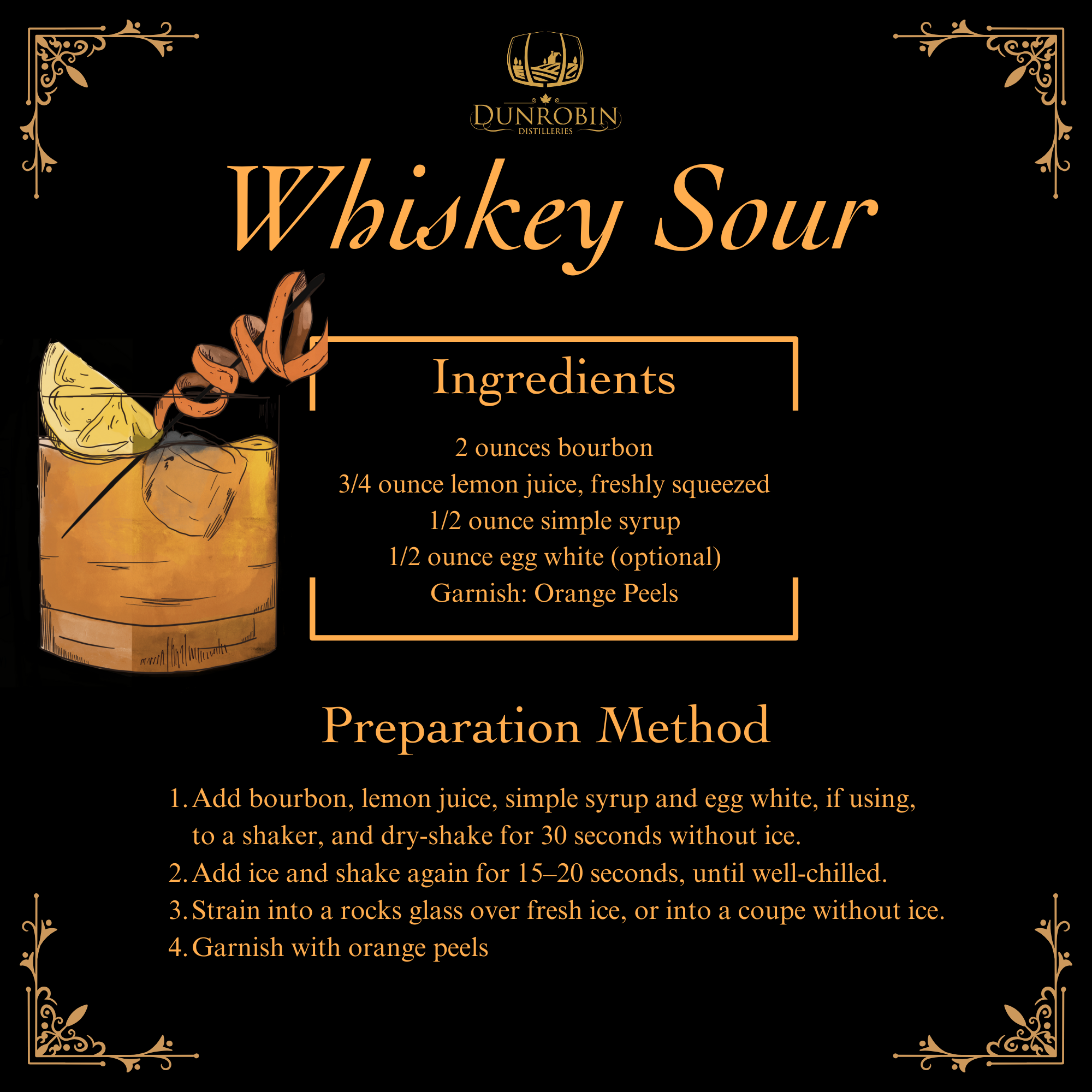 Whiskey Sour - Ingredients: 2 ounces bourbon 3/4 ounce lemon juice, freshly squeezed; 1/2 ounce simple syrup; 1/2 ounce egg white (optional); Garnish: Orange Peels.; Preparation Method: 1. Add bourbon, lemon juice, simple syrup and egg white, if using, to a shaker, and dry-shake for 30 seconds without ice. 2. Add ice and shake again for 15–20 seconds, until well-chilled. 3.Strain into a rocks glass over fresh ice, or into a coupe without ice. 4.Garnish with orange peels 